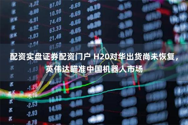配资实盘证券配资门户 H20对华出货尚未恢复，英伟达瞄准中国机器人市场