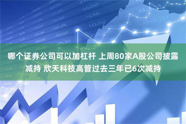 哪个证券公司可以加杠杆 上周80家A股公司披露减持 欣天科技高管过去三年已6次减持