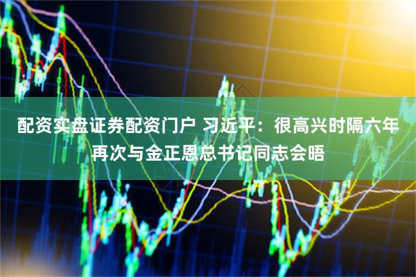 配资实盘证券配资门户 习近平：很高兴时隔六年再次与金正恩总书记同志会晤