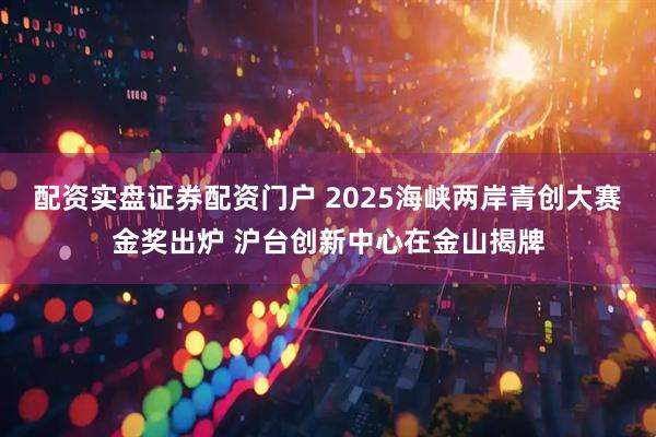 配资实盘证券配资门户 2025海峡两岸青创大赛金奖出炉 沪台创新中心在金山揭牌
