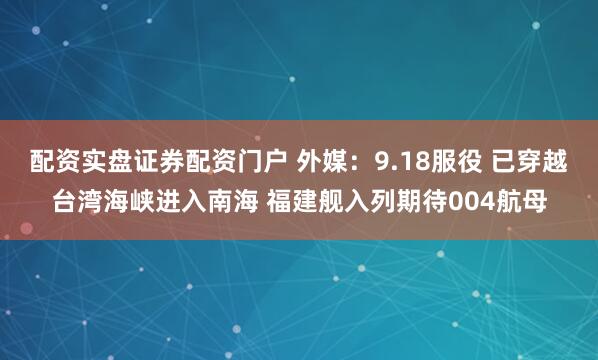 配资实盘证券配资门户 外媒：9.18服役 已穿越台湾海峡进入南海 福建舰入列期待004航母