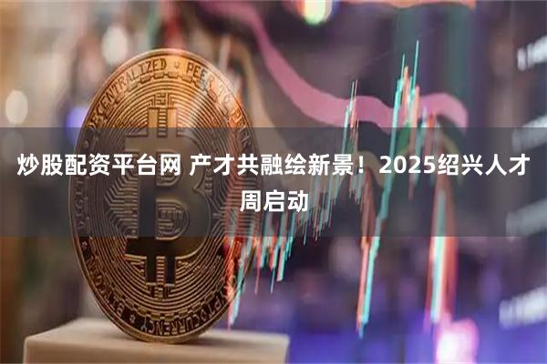 炒股配资平台网 产才共融绘新景！2025绍兴人才周启动