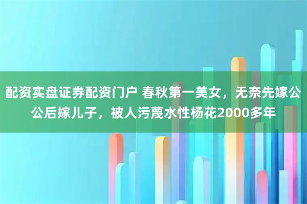 配资实盘证券配资门户 春秋第一美女，无奈先嫁公公后嫁儿子，被人污蔑水性杨花2000多年