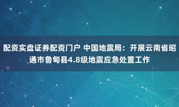 配资实盘证券配资门户 中国地震局：开展云南省昭通市鲁甸县4.8级地震应急处置工作