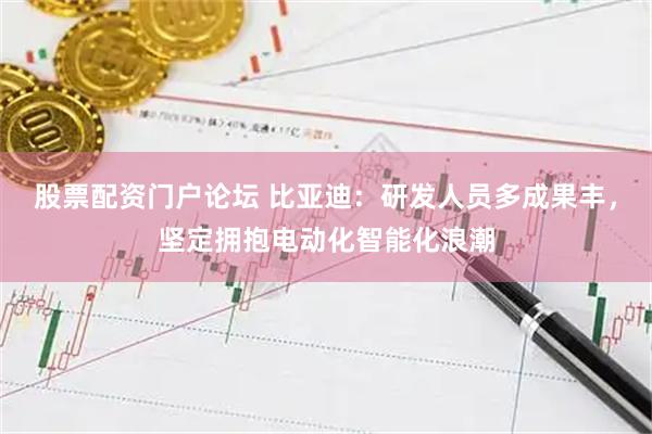股票配资门户论坛 比亚迪：研发人员多成果丰，坚定拥抱电动化智能化浪潮