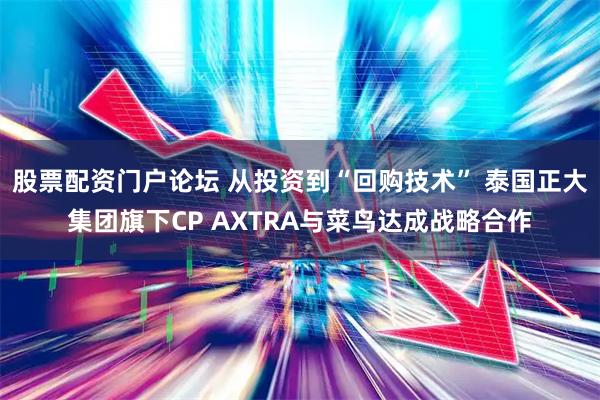 股票配资门户论坛 从投资到“回购技术” 泰国正大集团旗下CP AXTRA与菜鸟达成战略合作
