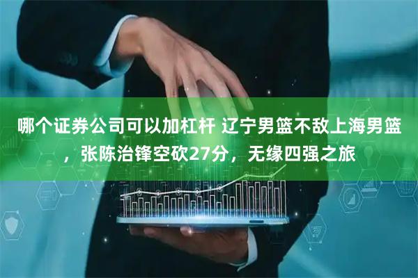 哪个证券公司可以加杠杆 辽宁男篮不敌上海男篮，张陈治锋空砍27分，无缘四强之旅