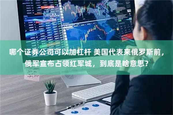 哪个证券公司可以加杠杆 美国代表来俄罗斯前，俄军宣布占领红军城，到底是啥意思？