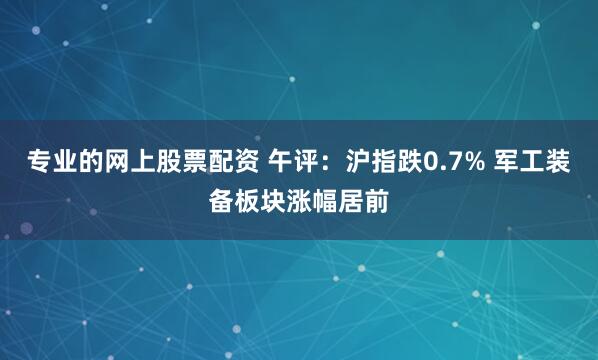 专业的网上股票配资 午评：沪指跌0.7% 军工装备板块涨幅居前