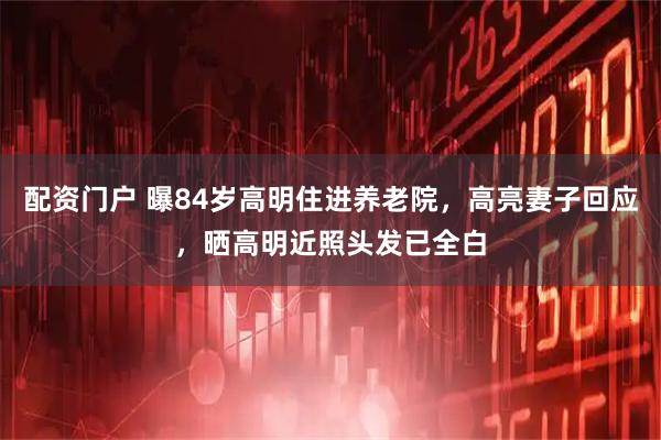 配资门户 曝84岁高明住进养老院，高亮妻子回应，晒高明近照头发已全白