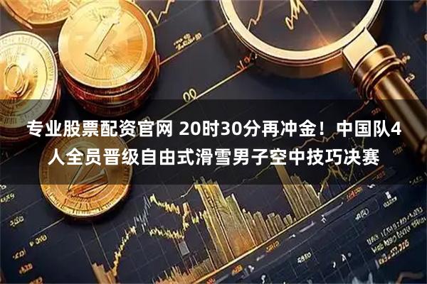 专业股票配资官网 20时30分再冲金！中国队4人全员晋级自由式滑雪男子空中技巧决赛
