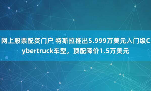 网上股票配资门户 特斯拉推出5.999万美元入门级Cybertruck车型，顶配降价1.5万美元