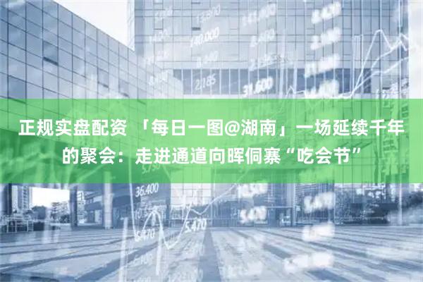 正规实盘配资 「每日一图@湖南」一场延续千年的聚会：走进通道向晖侗寨“吃会节”