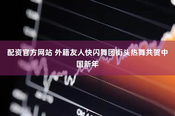 配资官方网站 外籍友人快闪舞团街头热舞共贺中国新年
