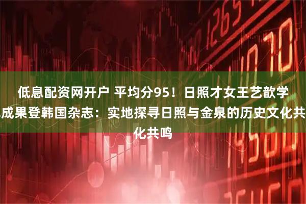 低息配资网开户 平均分95！日照才女王艺歆学术成果登韩国杂志：实地探寻日照与金泉的历史文化共鸣