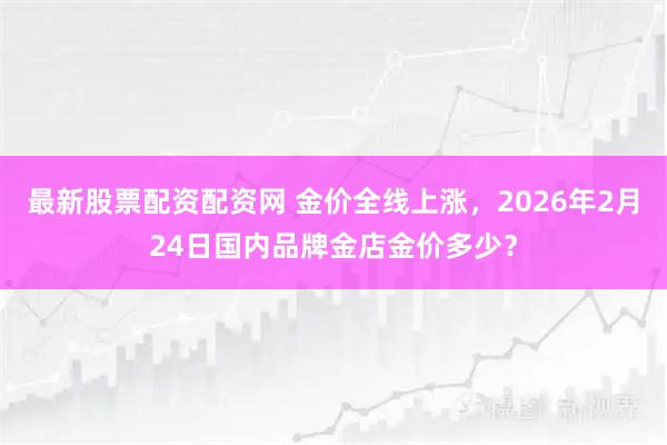 最新股票配资配资网 金价全线上涨，2026年2月24日国内品牌金店金价多少？