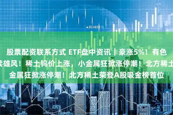 股票配资联系方式 ETF盘中资讯｜豪涨5%！有色ETF（159876）再续雄风！稀土钨价上涨，小金属狂掀涨停潮！北方稀土荣登A股吸金榜首位