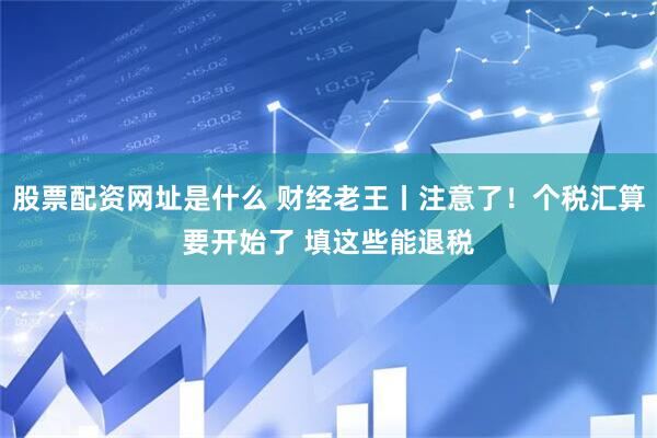 股票配资网址是什么 财经老王丨注意了！个税汇算要开始了 填这些能退税