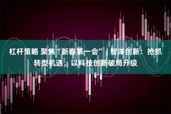 杠杆策略 聚焦“新春第一会” | 智洋创新：抢抓转型机遇，以科技创新破局升级
