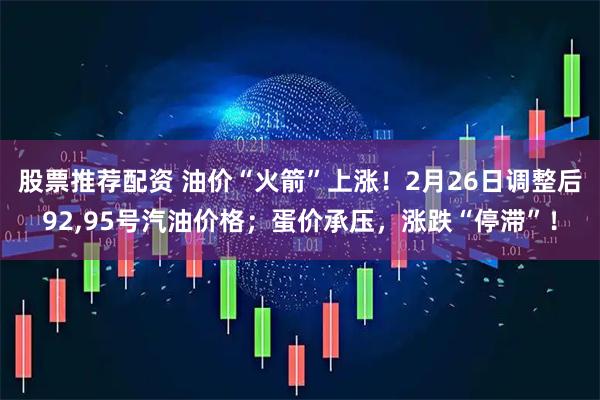 股票推荐配资 油价“火箭”上涨！2月26日调整后92,95号汽油价格；蛋价承压，涨跌“停滞”！