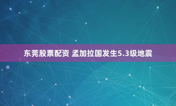 东莞股票配资 孟加拉国发生5.3级地震