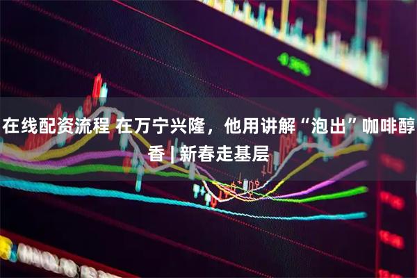 在线配资流程 在万宁兴隆，他用讲解“泡出”咖啡醇香 | 新春走基层