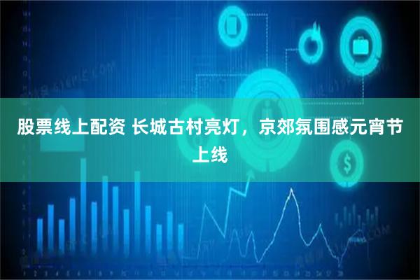 股票线上配资 长城古村亮灯，京郊氛围感元宵节上线