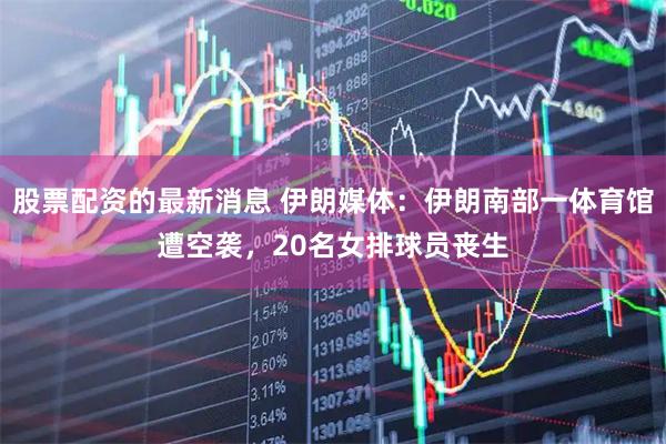 股票配资的最新消息 伊朗媒体：伊朗南部一体育馆遭空袭，20名女排球员丧生