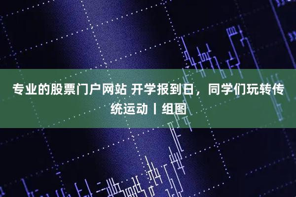 专业的股票门户网站 开学报到日，同学们玩转传统运动丨组图