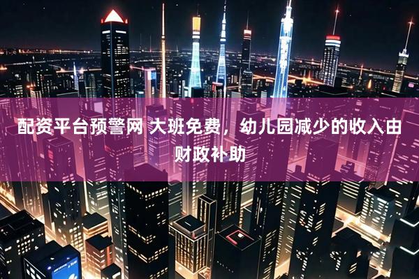 配资平台预警网 大班免费，幼儿园减少的收入由财政补助