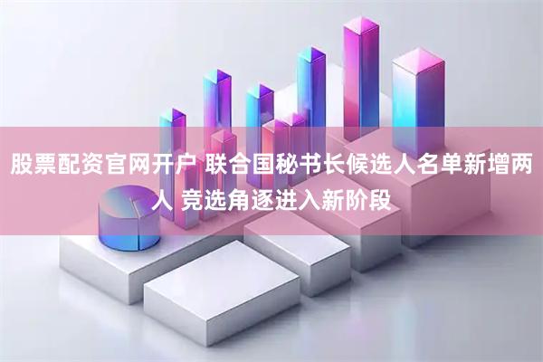 股票配资官网开户 联合国秘书长候选人名单新增两人 竞选角逐进入新阶段