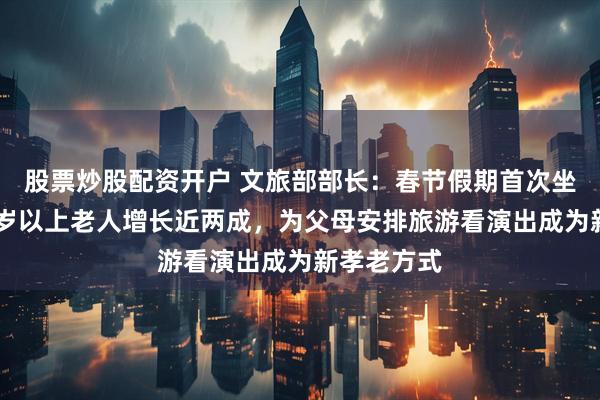 股票炒股配资开户 文旅部部长：春节假期首次坐飞机的60岁以上老人增长近两成，为父母安排旅游看演出成为新孝老方式