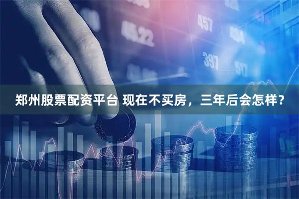 郑州股票配资平台 现在不买房，三年后会怎样？