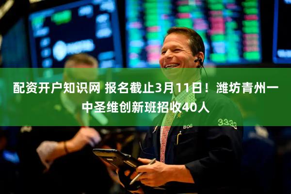 配资开户知识网 报名截止3月11日！潍坊青州一中圣维创新班招收40人