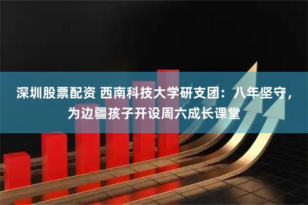 深圳股票配资 西南科技大学研支团：八年坚守，为边疆孩子开设周六成长课堂