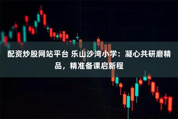 配资炒股网站平台 乐山沙湾小学：凝心共研磨精品，精准备课启新程