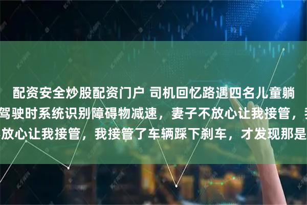配资安全炒股配资门户 司机回忆路遇四名儿童躺在路上：开启智能辅助驾驶时系统识别障碍物减速，妻子不放心让我接管，我接管了车辆踩下刹车，才发现那是四个孩子
