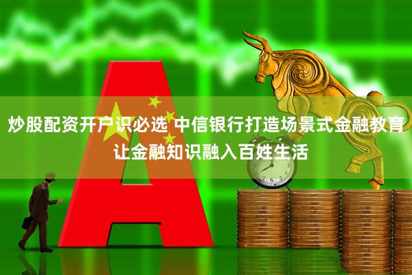 炒股配资开户识必选 中信银行打造场景式金融教育  让金融知识融入百姓生活