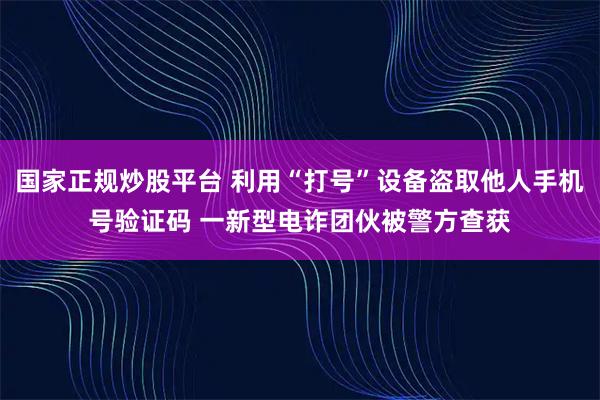 国家正规炒股平台 利用“打号”设备盗取他人手机号验证码 一新型电诈团伙被警方查获