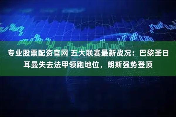 专业股票配资官网 五大联赛最新战况：巴黎圣日耳曼失去法甲领跑地位，朗斯强势登顶