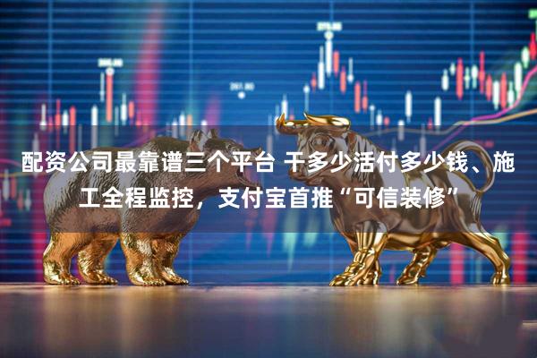 配资公司最靠谱三个平台 干多少活付多少钱、施工全程监控，支付宝首推“可信装修”