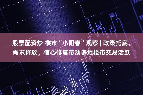 股票配资炒 楼市“小阳春”观察 | 政策托底、需求释放、信心修复带动多地楼市交易活跃