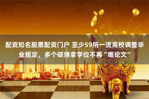 配资知名股票配资门户 至少59所一流高校调整毕业规定，多个硕博拿学位不再“唯论文”