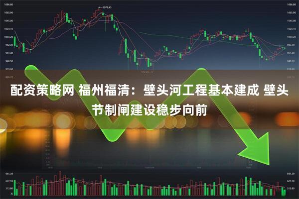 配资策略网 福州福清：壁头河工程基本建成 壁头节制闸建设稳步向前