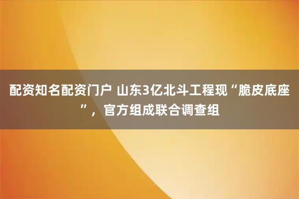 配资知名配资门户 山东3亿北斗工程现“脆皮底座”，官方组成联合调查组