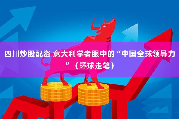 四川炒股配资 意大利学者眼中的“中国全球领导力”（环球走笔）