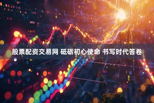 股票配资交易网 砥砺初心使命 书写时代答卷