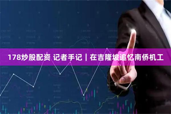178炒股配资 记者手记｜在吉隆坡追忆南侨机工