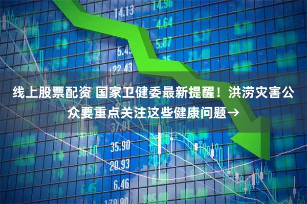 线上股票配资 国家卫健委最新提醒！洪涝灾害公众要重点关注这些健康问题→