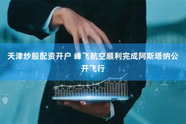 天津炒股配资开户 峰飞航空顺利完成阿斯塔纳公开飞行